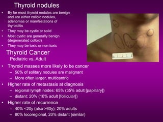 Thyroid nodules
• By far most thyroid nodules are benign
and are either colloid nodules,
adenomas or manifestations of
thyroiditis
• They may be cystic or solid
• Most cystic are generally benign
(degenerated colloid)
• They may be toxic or non toxic
Thyroid Cancer
Pediatric vs. Adult
• Thyroid masses more likely to be cancer
– 50% of solitary nodules are malignant
– More often larger, multicentric
• Higher rate of metastasis at diagnosis
– regional lymph nodes: 65% (35% adult [papillary])
– distant: 20% (10% adult [follicular])
• Higher rate of recurrence
– 40% <20y (also >60y); 20% adults
– 80% locoregional, 20% distant (similar)
 