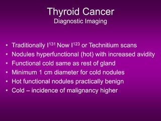 Thyroid Cancer
Diagnostic Imaging
• Traditionally I131 Now I123 or Technitium scans
• Nodules hyperfunctional (hot) with increased avidity
• Functional cold same as rest of gland
• Minimum 1 cm diameter for cold nodules
• Hot functional nodules practically benign
• Cold – incidence of malignancy higher
 