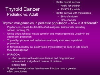 Thyroid Cancer
Pediatric vs. Adult
• Better overall survival
– >95% for children
– 75-90% for adults
• Better survival with metastases
– 86% of children
– 32% of adults
Thyroid malignancies in pediatric population – how is it different?
• Papillary ca. constitutes 85-90% of all malignant lesions with medullary
second, forming 5%
• Unlike adults follicular not as common and when present it is usually in the
adolescent population
• Thyroid lymphomas and metastasis are hardly ever seen in pediatric
population
• In familial medullary ca. prophylactic thyroidectomy is done in kids before
they attain age 5yr
• PARADOX:
– often presents with extensive disease and progression or
recurrence in a significant number of patients
– is rarely fatal
• Suggests biologic rather than treatment factors have a greater
effect on outcome
 