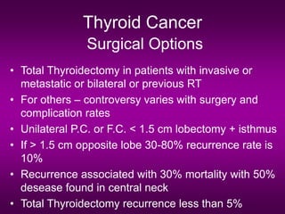 Thyroid Cancer
Surgical Options
• Total Thyroidectomy in patients with invasive or
metastatic or bilateral or previous RT
• For others – controversy varies with surgery and
complication rates
• Unilateral P.C. or F.C. < 1.5 cm lobectomy + isthmus
• If > 1.5 cm opposite lobe 30-80% recurrence rate is
10%
• Recurrence associated with 30% mortality with 50%
desease found in central neck
• Total Thyroidectomy recurrence less than 5%
 