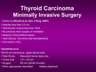 Thyroid Carcinoma
Minimally Invasive Surgery
Criteria by Niccoli et al. (Am J Surg, 2001)
• Nodules less than 3.5 cm
• Total thyroid volume less than 15ml
• No previous neck surgery or irradiation
• Absence of thyroiditis/invasion
• Total 336 pts. One-third total thyroidectomy
• Conversion 4.5%
Yamashita et al.
•25-30 mm transverse upper lateral neck
• Total 39 pts. Recurrent nerve injury one
• Tumor size 1.9 – 5.5 cm
• Surgery 56 mm (36-90 minutes)
• Other approaches described Axillary Approach
 