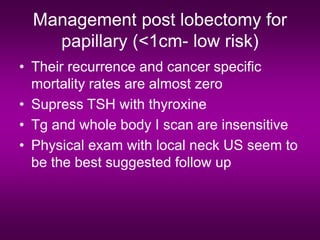 Management post lobectomy for
papillary (<1cm- low risk)
• Their recurrence and cancer specific
mortality rates are almost zero
• Supress TSH with thyroxine
• Tg and whole body I scan are insensitive
• Physical exam with local neck US seem to
be the best suggested follow up
 