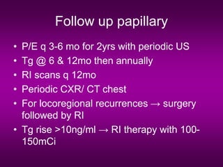 Follow up papillary
• P/E q 3-6 mo for 2yrs with periodic US
• Tg @ 6 & 12mo then annually
• RI scans q 12mo
• Periodic CXR/ CT chest
• For locoregional recurrences → surgery
followed by RI
• Tg rise >10ng/ml → RI therapy with 100-
150mCi
 