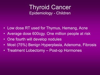 Thyroid Cancer
Epidemiology - Children
• Low dose RT used for Thymus, Hemang, Acne
• Average dose 600cgy. One million people at risk
• One fourth will develop nodules
• Most (75%) Benign Hyperplasia, Adenoma, Fibrosis
• Treatment Lobectomy – Post-op Hormones
 