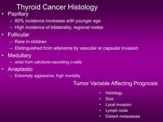 Thyroid Cancer Histology
• Papillary
– 80% incidence increases with younger age
– High incidence of bilaterality, regional nodes
• Follicular
– Rare in children
– Distinguished from adenoma by vascular or capsular invasion
• Medullary
– arise from calcitonin-secreting c-cells
• Anaplastic
– Extremely aggressive, high mortality
Tumor Variable Affecting Prognosis
• Histology
• Size
• Local invasion
• Lymph node
• Distant metastases
 