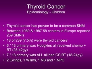 Thyroid Cancer
Epidemiology - Children
• Thyroid cancer has proven to be a common SNM
• Between 1980 & 1987 58 centers in Europe reported
239 SMN’s
• 18 of 239 (7.5%) were thyroid cancers
• 6 / 18 primary was Hodgkins all received chemo +
RT (25-42gy)
• 7 / 18 primary was ALL all had CS RT (18-24gy)
• 2 Ewings, 1 Wilms, 1 NB and 1 NPC
 