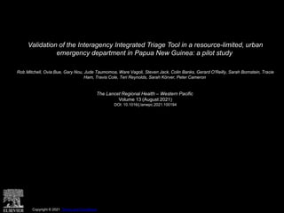 Validation of the Interagency Integrated Triage Tool in a resource-limited, urban
emergency department in Papua New Guinea: a pilot study
Rob Mitchell, Ovia Bue, Gary Nou, Jude Taumomoa, Ware Vagoli, Steven Jack, Colin Banks, Gerard O'Reilly, Sarah Bornstein, Tracie
Ham, Travis Cole, Teri Reynolds, Sarah Körver, Peter Cameron
The Lancet Regional Health – Western Pacific
Volume 13 (August 2021)
DOI: 10.1016/j.lanwpc.2021.100194
Copyright © 2021 Terms and Conditions
 