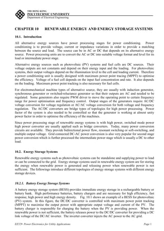 THE HONG KONG
POLYTECHNIC UNIVERSITY_________________________________________________ ___
Department of Electrical Engineering
EE529 Power Electronics for Utility Applications Page 1
CHAPTER 10 RENEWABLE ENERGY AND ENERGY STORAGE SYSTEMS
10.1. Introduction
All alternative energy sources have power processing stages for power conditioning. Power
conditioning is to provide voltage, current or impedance variations in order to provide a matching
between the source and load. The source can be in AC or DC that depends on its alternative energy
source. Power processing units are to convert the AC or DC into suitable voltage format and level for its
load or intermediate power stage.
Alternative energy sources such as photovoltaic (PV) systems and fuel cells are DC sources. Their
voltage outputs are not constants and depend on their energy input and the loading. For photovoltaic
systems, their output voltages depend on the illumination level to the cell and loading current. Therefore
a power conditioning unit is usually designed with maximum power point tracing (MPPT) to optimise
the efficiency. Voltage of a fuel cell depends on the input fuel concentration and rate. It also depends
on the loading. Maximum power point tracking is also necessary for fuel cells.
For electromechanical machine types of alternative source, they are usually with induction generator,
synchronous generator or switched-reluctance generator so that their outputs are AC and needed to be
regulated. Some generators also require PWM driver to move the operating point to certain frequency
range for power optimisation and frequency control. Output stages of the generators require AC/DC
voltage conversion for voltage regulation or AC/AC voltage conversion for both voltage and frequency
regulation. The AC/DC converters are bridge types of topologies for high power processing. Power
factor of the system is also needed to be controlled so that the generator is working at almost unity
power factor in order to optimise the efficiency of the machines.
Since power processing stage of renewable energy systems is with high power, switched mode power
high power converter are usually applied such as bridge converters. Today, many power conversion
circuits are available. They provide bidirectional power flow, resonant switching or soft-switching, and
multiple output voltage. Grid connected DC-AC power conversion is also very popular for second stage
power conversion which is further processed the intermediate power stage which is usually a DC to other
load.
10.2. Energy Storage Systems
Renewable energy systems such as photovoltaic systems can be standalone and supplying power to load
or can be connected to the grid. Energy storage systems used in renewable energy system are for storing
the energy when renewable power is generated and releasing power when renewable power is not
sufficient. The followings introduce different topologies of energy storage systems with different energy
storage devices.
10.2.1. Battery Energy Storage Systems
A battery energy storage system (BESS) provides immediate energy storage in a rechargeable battery or
battery bank. High performance batteries, battery chargers and are necessary for high efficiency, fast
response, high power and high energy density. Fig. 10.1 shows an example of a BESS for photovoltaic
(PV) system. In this figure, the DC/DC converter is controlled with maximum power point tracking
(MPPT) to maximise the output power with appropriate output voltage and current of the PV. The
battery charger is responsible for charging the battery when the PV is providing power. When the
renewable power is not sufficient, the battery releases power to the DC/DC converter for providing a DC
link voltage of the DC/AC inverter. The inverter converter injects the AC power to the AC grid.
 