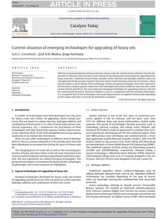 Please cite this article in press as: L.C. Castañeda, et al., Current situation of emerging technologies for upgrading of heavy oils, Catal. Today
(2013), http://dx.doi.org/10.1016/j.cattod.2013.05.016
ARTICLE IN PRESS
GModel
CATTOD-8477; No.of Pages26
Catalysis Today xxx (2013) xxx–xxx
Contents lists available at SciVerse ScienceDirect
Catalysis Today
journal homepage: www.elsevier.com/locate/cattod
Current situation of emerging technologies for upgrading of heavy oils
Luis C. Castañeda∗
, José A.D. Muñoz, Jorge Ancheyta
Instituto Mexicano del Petróleo, Eje Central Lázaro Cárdenas 152, Col. San Bartolo Atepehuacan, México D.F. 07730, Mexico
a r t i c l e i n f o
Article history:
Received 17 January 2013
Received in revised form 22 April 2013
Accepted 27 May 2013
Available online xxx
Keywords:
Heavy oil
Upgrading
Emerging technologies
a b s t r a c t
With the increased production of heavy and extra-heavy crude oils, and the need to add them into the reg-
ular diet to reﬁneries, there has been much interest for developing new technologies for upgrading those
heavy materials. Traditional commercially available carbon rejection and hydrogen addition routes are
still applicable for this purpose, however they have shown some limitations when the oil is heavier, which
directly impact in the economy of the technology. Various emerging technologies have been reported in
the literature, mainly in patents, which have been developed and tested at different scale and with a wide
variety of heavy petroleum. The most important emerging technologies for upgrading of heavy crude oils
are reviewed and discussed. Particular emphasis is put in a comparison with the available information.
It is recognized that all the technologies have great opportunity to be applied commercially depending
on the support that they receive by the petroleum companies.
© 2013 Elsevier B.V. All rights reserved.
1. Introduction
A number of technologies have been developed over the years
for heavy crude and residue oil upgrading, which include pro-
cesses that are based on carbon rejection, hydrogen addition and
combination of both routes [1,2], most of them with proven com-
mercial experience. Fig. 1 summarizes the distribution of these
technologies and their processing capacity. Carbon rejection pro-
cesses represent 56.6% of the total worldwide processing capacity
mainly due to its relative low investment.
There are also other technologies at different level of develop-
ment or close to commercialization or even already used, that have
been abandoned as uncompetitive during the years of cheap crude
oil.
The changing prices of crude oils as well as the increasing pro-
duction of heavy and extra-heavy crude oils have motivated more
researchand developmentaimingat upgradingof such heavy mate-
rials. The new approaches are named emerging technologies. This
group of technologies is reviewed in this work and their advantages,
disadvantages and current situation are highlighted.
2. Typical technologies for upgrading of heavy oils
Standard technologies developed for heavy crude and residue
oil upgrading include processes that are based on carbon rejection,
hydrogen addition and combination of these two routes.
∗ Corresponding author. Tel.: +52 55 9175 6619; fax: +52 55 9175 8429.
E-mail addresses: luiscarlos.castaneda@gmail.com, lcastane@imp.mx
(L.C. Castañeda), jamunoz@imp.mx (J.A.D. Muñoz), jancheyt@imp.mx (J. Ancheyta).
2.1. Carbon rejection
Carbon rejection is one of the ﬁrst types of conversion pro-
cesses applied in the oil industry, and has been used since
1913 for different fuels and heavy hydrocarbons heated under
pressure. This group of technologies includes processes such as
visbreaking, thermal cracking, and coking. Foster Wheeler and
Universal Oil Products made an agreement to combine their tech-
nical experiences, developing over 50 visco-reduction plants. Shell
and ABB-Lummus have developed and commercialized a drum
type application namely Reaction Chamber (Soaker), with over 80
projects based on this process [3,4]. Fluid coking and Flexicoking
are developments of Exxon Mobil Research & Engineering (EMRE).
The combined capacity of Fluid coking and Flexicoking amounts
241,000 and 426,000 bbl/day, respectively. Delayed Coking a
mature technology is offered by Foster Wheeler SYDEC (Selective
Yield Delayed Coking) with over 25 revamps designed in the last
10 years, and over 20 new units designed in the last 5 years [5].
2.2. Hydrogen addition
Traditional upgraders reduce carbon-to-hydrogen ratio by
adding hydrogen obtained from natural gas. Hydrogen addition
technologies are classiﬁed depending on the type of reactor
used, e.g. ﬁxed-bed, moving-bed, ebullated-bed and slurry-bed
processes.
Axens technology utilizing its Hyvahl process (Permutable
Reactor System), has reached an important commercialization
level. Chevron Lummus Global (CLG) licenses On-stream Catalyst
Replacement technology (OCR) for processing high-metal feeds and
the revamp alternative, an Upﬂow reactor (UFR). Shell developed
0920-5861/$ – see front matter © 2013 Elsevier B.V. All rights reserved.
http://dx.doi.org/10.1016/j.cattod.2013.05.016
 