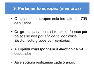 9. Parlamento europeo (membros)
• O parlamento europeo está formado por 705
deputados.
• Os grupos parlamentarios non se forman por
países se non por afinidade ideolóxica.
Existen sete grupos parlmentarios.
• A España correspóndelle a elección de 59
deputados.
• As eleccións realízanse cada 5 anos.
11
 