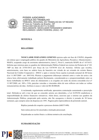 PODER JUDICIÁRIO
JUSTIÇA DO TRABALHO
TRIBUNAL REGIONAL DO TRABALHO DA 10ª REGIÃO
9ª Vara do Trabalho de Brasília - DF
RTOrd 0001346-62.2017.5.10.0009
RECLAMANTE: NEOCLADIR FERNANDES GIMENES
RECLAMADO: UNIÃO FEDERAL (AGU) - DF
SENTENÇA
RELATÓRIO
NEOCLADIR FERNANDES GIMENES ajuizou ação em face de UNIÃO, alegando
em síntese que é empregado público do quadro do Ministério da Agricultura, Pecuária e Abastecimento -
MAPA, ocupando cargo de assistente administrativo, letra C, Nível I, matrícula SIAPE de nº 1671615.
Informa que retornou para os quadros da Administração Pública Federal nos termos da Portaria de nº 101
/MP na data de 23/03/2012 por força da Lei 8.878/94 (Lei de Anistia). Afirma que recebia,
anteriormente, com base no salário hora do bancário em virtude de ser oriundo do extinto Banco
Nacional de Crédito Cooperativo - BNCC e após o retorno ficou sujeita à jornada semanal de 40 horas
(Lei 11.907/2009 - art. 309/310). Pleiteia o pagamento diferenças salariais entre o valor da sexta e da
oitava hora efetivamente trabalhada pelo(a) Reclamante, considerando-se a proporcionalidade entre as
horas trabalhadas no BNCC antes do afastamento e as exigidas em razão da anistia concedida (Lei nº
11.907/2009, art. 309 e 310), parcelas vencidas e vincendas além de seus reflexos em todas as verbas
remuneratórias devidas. Atribuiu à causa o valor de R$ 40.000,00.
A reclamada, regularmente notificada, apresentou contestação sustentando a prescrição
total. Defende-se sob a tese de que ao conceder anistia aos demitidos, a Lei 8.878/94 estabeleceu a
impossibilidade de efeitos financeiro retroativos. Além disso, assevera que o retorno aos quadros da
Administração Pública, propiciado pela anistia, não lhe assegurou o direito à jornada de 30 horas
semanais, que cumpria antes da dispensa em 1991. Pugnou pela improcedência da pretensão autoral.
Réplica juntada diz respeito a processo distinto (Id83714f0).
Sem outras provas foi encerrada a instrução processual.
Prejudicadas as razões finais e a última tentativa de conciliação.
FUNDAMENTAÇÃO
Número do processo: 0001346-62.2017.5.10.0009
Número do documento: 19031921172359500000017031373
https://pje.trt10.jus.br/primeirograu/Processo/ConsultaDocumento/listView.seam?nd=19031921172359500000017031373
Assinado eletronicamente por: JAELINE BOSO PORTELA DE SANTANA STROBEL - 20/03/2019 07:54:01 - bffd415
 