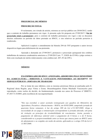 PREJUDICIAL DE MÉRITO
PRESCRIÇÃO TOTAL
O reclamante, em virtude da anistia, retornou ao serviço público em 20/04/2012, sendo
que o contrato de trabalho permanece em vigor. A presente ação foi proposta em 27/09/2017. Não há
pois o contrato de trabalho permanece em vigor e não se discutem
prescrição total a pronunciar,
direitos referentes ao período de labor prestado ao BNCC, e sim relativos ao período posterior à
readmissão.
Aplicável à espécie o entendimento da Súmula 294 do TST porquanto o autor invoca
dispositivos legais para deferimento de sua pretensão.
Ajuizada a demanda em 27/09/2017, pronuncio a prescrição quinquenal dos créditos
trabalhistas de natureza condenatória anteriores a 27/09/2012 (art. 7º, XXIX da CF/88) e julgo extinto o
feito com resolução de mérito relativamente a tais créditos (art. 487, IV do CPC).
MÉRITO
EX-EMPREGADO DO BNCC ANISTIADO, ABSORVIDO PELO MINISTÉRIO
DA AGRICULTURA - DIREITOS E VANTAGENS POSTERIORES AO RETORNO AO
SERVIÇO PÚBLICO - JORNADA DE TRABALHO
Por se tratar de caso idêntico, com as mesmas premissas fáticas já analisadas pelo E.
Regional desta Região, peço Vênia a Exma. Desembargadora Elaine Machado Vasconcelos para
reprodução, como razões de decidir, da fundamentação exarada nos autos do Processo nº 0000751-
87.2017.5.10.0001, pela excelência de sua argumentação:
"Em sua exordial, o autor assinala reintegração aos quadros do Ministério da
Agricultura, Pecuária e Abastecimento - MAPA, em 03/05/2009, cumprindo jornada de
quarenta horas semanais, à luz do artigo 309 da Lei nº11.907/2009. Alega a
necessidade de ser paga a remuneração correspondente à jornada alterada, sob pena
de violação ao princípio da irredutibilidade de vencimentos. Assim, postula o
pagamento de diferença salarial entre o pagamento de 6 horas e o de 8 horas,
considerando-se a proporcionalidade entre as horas que atuava junto ao BNCC antes
do afastamento e as exigidas em razão da anistia, aplicando-se o artigo 310 da Lei nº
11.907/2009.
Número do processo: 0001346-62.2017.5.10.0009
Número do documento: 19031921172359500000017031373
https://pje.trt10.jus.br/primeirograu/Processo/ConsultaDocumento/listView.seam?nd=19031921172359500000017031373
Assinado eletronicamente por: JAELINE BOSO PORTELA DE SANTANA STROBEL - 20/03/2019 07:54:01 - bffd415
 