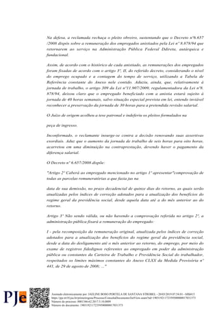 Na defesa, a reclamada rechaça o pleito obreiro, sustentando que o Decreto nº6.657
/2008 dispôs sobre a remuneração dos empregados anistiados pela Lei nº 8.878/94 que
retornarem ao serviço na Administração Pública Federal Ddireta, autárquica e
fundacional.
Assim, de acordo com o histórico de cada anistiado, as remunerações dos empregados
foram fixadas de acordo com o artigo 3º, II, do referido decreto, considerando o nível
do emprego ocupado e a contagem do tempo de serviço, utilizando a Tabela de
Referência constante do Anexo nele contido. Aduziu, ainda, que, relativamente à
jornada de trabalho, o artigo 309 da Lei nº11.907/2009, regulamentadora da Lei nº8.
878/94, deixou claro que o empregado beneficiado com a anistia estará sujeito à
jornada de 40 horas semanais, salvo situação especial prevista em lei, entendo inviável
reconhecer a preservação da jornada de 30 horas para a pretendida revisão salarial.
O Juízo de origem acolheu a tese patronal e indeferiu os pleitos formulados na
peça de ingresso.
Inconformado, o reclamante insurge-se contra a decisão renovando suas assertivas
exordiais. Aduz que o aumento da jornada de trabalho de seis horas para oito horas,
acarretou em uma diminuição na contraprestação, devendo haver o pagamento da
diferença salarial.
O Decreto nº 6.657/2008 dispõe:
"Artigo 2º Caberá ao empregado mencionado no artigo 1º apresentar"comprovação de
todas as parcelas remuneratórias a que fazia jus na
data de sua demissão, no prazo decadencial de quinze dias do retorno, as quais serão
atualizadas pelos índices de correção adotados para a atualização dos benefícios do
regime geral da previdência social, desde aquela data até a do mês anterior ao do
retorno.
Artigo 3º Não sendo válida, ou não havendo a comprovação referida no artigo 2º, a
administração pública fixará a remuneração do empregado:
I - pela recomposição da remuneração original, atualizada pelos índices de correção
adotados para a atualização dos benefícios do regime geral da previdência social,
desde a data do desligamento até o mês anterior ao retorno, do emprego, por meio do
exame de registros fidedignos referentes ao empregado em poder da administração
pública ou constantes da Carteira de Trabalho e Previdência Social do trabalhador,
respeitados os limites máximos constantes do Anexo CLXX da Medida Provisória nº
441, de 29 de agosto de 2008; ..."
Número do processo: 0001346-62.2017.5.10.0009
Número do documento: 19031921172359500000017031373
https://pje.trt10.jus.br/primeirograu/Processo/ConsultaDocumento/listView.seam?nd=19031921172359500000017031373
Assinado eletronicamente por: JAELINE BOSO PORTELA DE SANTANA STROBEL - 20/03/2019 07:54:01 - bffd415
 