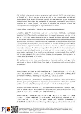 Na hipótese em destaque, sendo o reclamante empregado do BNCC, sujeito, portanto,
à jornada de 6 horas diárias, deveria ter sido a sua remuneração auferida em
conformidade com aquela percebida à época de sua demissão, o que impunha à
administração pública ter por parâmetro na aferição o salário-hora equivalente à
jornada de 6 horas diárias, sob pena de incorrer em redução salarial em
desconformidade com a própria lei regulamentadora da anistia.
Nesse sentido, esta egrégia 1ª Turma já vem adotando tal entendimento:
ANISTIA. LEI Nº 8.878/1994. LEI Nº 11.970/2009. JORNADA LABORAL.
RECOMPOSIÇÃO SALARIAL. DIFERENÇAS SALARIAIS. Consoante o artigo 309 da
Lei nº 11.970/2009, o empregado de órgão ou entidade da União beneficiado pela Lei
nº 8.878/1994, que retornar ao serviço em órgão ou entidade da administração pública
federal direta, autárquica e fundacional com fundamento no parágrafo único do artigo
2º daquela lei estará sujeito à jornada semanal de trabalho de 40 (quarenta) horas,
salvo situação especial prevista em lei. Todavia, no que se refere à recomposição
salarial, a utilização do salário correspondente à jornada de seis horas diárias sem a
devida proporcionalidade para a jornada de oito horas importa prejuízo ao
empregado, impingindo-lhe a significativa redução da contraprestação laboral.(TRT-
10ª Região, RO-01809-2015-003-10-00-8, Relator Desembargador Dorival Borges de
Souza Neto, Julgado em 10/10/2016)
De qualquer sorte, não cabe mais discussão em torno da matéria, posto que restou
pacificada no âmbito da SBDI-1 da Corte Superior Trabalhista, conforme os seguintes
precedentes:
RECURSO DE REVISTA. ACÓRDÃO PUBLICADO NA VIGÊNCIA DA LEI Nº 13.015
/2014. READMISSÃO. ANISTIA. ART. 309 DA LEI Nº 11.907/2009. EMPREGADO
DO EXTINTO BNCC. ALTERAÇÃO DA JORNADA DE TRABALHO.
Deve ser adequada a remuneração do empregado anistiado à nova circunstância
laboral, para que se promova a majoração proporcional do salário-hora, visando
coibir a redução salarial e consequente violação ao art. 7º, VI, da Constituição
Federal. Precedentes da SBDI-1/TST. Recurso de revista conhecido e provido. ( RR -
510-29.2016.5.10.0008 , Relator Ministro: Breno Medeiros, Data de Julgamento: 28/02
/2018, 5ª Turma, Data de Publicação: DEJT 02/03/2018)
RECURSO DE EMBARGOS INTERPOSTO NA VIGÊNCIA DA LEI 13.015/2014.
ANISTIA. EMPREGADO DO EXTINTO BNCC. READMISSÃO. ALTERAÇÃO DA
JORNADA DE TRABALHO, DE SEIS PARA OITO HORAS. DIFERENÇAS
SALARIAIS. Esta Corte tem entendimento pacífico de que, por força do disposto no art.
Número do processo: 0001346-62.2017.5.10.0009
Número do documento: 19031921172359500000017031373
https://pje.trt10.jus.br/primeirograu/Processo/ConsultaDocumento/listView.seam?nd=19031921172359500000017031373
Assinado eletronicamente por: JAELINE BOSO PORTELA DE SANTANA STROBEL - 20/03/2019 07:54:01 - bffd415
 