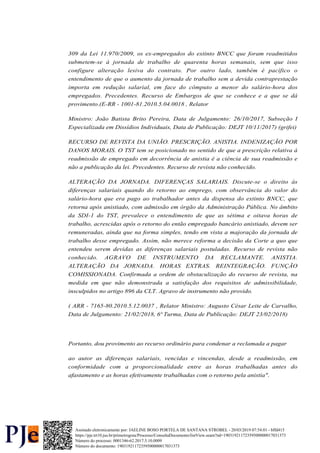 309 da Lei 11.970/2009, os ex-empregados do extinto BNCC que foram readmitidos
submetem-se à jornada de trabalho de quarenta horas semanais, sem que isso
configure alteração lesiva do contrato. Por outro lado, também é pacífico o
entendimento de que o aumento da jornada de trabalho sem a devida contraprestação
importa em redução salarial, em face do cômputo a menor do salário-hora dos
empregados. Precedentes. Recurso de Embargos de que se conhece e a que se dá
provimento.(E-RR - 1001-81.2010.5.04.0018 , Relator
Ministro: João Batista Brito Pereira, Data de Julgamento: 26/10/2017, Subseção I
Especializada em Dissídios Individuais, Data de Publicação: DEJT 10/11/2017) (grifei)
RECURSO DE REVISTA DA UNIÃO. PRESCRIÇÃO. ANISTIA. INDENIZAÇÃO POR
DANOS MORAIS. O TST tem se posicionado no sentido de que a prescrição relativa à
readmissão de empregado em decorrência de anistia é a ciência de sua readmissão e
não a publicação da lei. Precedentes. Recurso de revista não conhecido.
ALTERAÇÃO DA JORNADA. DIFERENÇAS SALARIAIS. Discute-se o direito às
diferenças salariais quando do retorno ao emprego, com observância do valor do
salário-hora que era pago ao trabalhador antes da dispensa do extinto BNCC, que
retorna após anistiado, com admissão em órgão da Administração Pública. No âmbito
da SDI-1 do TST, prevalece o entendimento de que as sétima e oitava horas de
trabalho, acrescidas após o retorno do então empregado bancário anistiado, devem ser
remuneradas, ainda que na forma simples, tendo em vista a majoração da jornada de
trabalho desse empregado. Assim, não merece reforma a decisão da Corte a quo que
entendeu serem devidas as diferenças salariais postuladas. Recurso de revista não
conhecido. AGRAVO DE INSTRUMENTO DA RECLAMANTE. ANISTIA.
ALTERAÇÃO DA JORNADA. HORAS EXTRAS. REINTEGRAÇÃO. FUNÇÃO
COMISSIONADA. Confirmada a ordem de obstaculização do recurso de revista, na
medida em que não demonstrada a satisfação dos requisitos de admissibilidade,
insculpidos no artigo 896 da CLT. Agravo de instrumento não provido.
( ARR - 7165-80.2010.5.12.0037 , Relator Ministro: Augusto César Leite de Carvalho,
Data de Julgamento: 21/02/2018, 6ª Turma, Data de Publicação: DEJT 23/02/2018)
Portanto, dou provimento ao recurso ordinário para condenar a reclamada a pagar
ao autor as diferenças salariais, vencidas e vincendas, desde a readmissão, em
conformidade com a proporcionalidade entre as horas trabalhadas antes do
afastamento e as horas efetivamente trabalhadas com o retorno pela anistia".
Número do processo: 0001346-62.2017.5.10.0009
Número do documento: 19031921172359500000017031373
https://pje.trt10.jus.br/primeirograu/Processo/ConsultaDocumento/listView.seam?nd=19031921172359500000017031373
Assinado eletronicamente por: JAELINE BOSO PORTELA DE SANTANA STROBEL - 20/03/2019 07:54:01 - bffd415
 