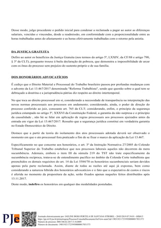 Desse modo, julgo procedente o pedido inicial para condenar a reclamada a pagar ao autor as diferenças
salariais, vencidas e vincendas, desde a readmissão, em conformidade com a proporcionalidade entre as
horas trabalhadas antes do afastamento e as horas efetivamente trabalhadas com o retorno pela anistia.
DA JUSTIÇA GRATUITA
Defiro ao autor os benefícios da Justiça Gratuita (nos termos do artigo 5º, LXXIV, da CF/88 e artigo 790,
§ 3º da CLT), porquanto trouxe à baila declaração de pobreza, que demonstra a impossibilidade de arcar
com os ônus do processo sem prejuízo do sustento próprio e de sua família.
DOS HONORÁRIOS ADVOCATÍCIOS
É cediço que o Direito Material e Processual do Trabalho brasileiro passou por profundas mudanças com
o advento da Lei 13.467/2017 denominada "Reforma Trabalhista", sendo que questão sobre a qual tem se
debruçado a doutrina e a jurisprudência pátrias diz respeito ao direito intertemporal.
No que toca ao direito processual em si, considerando a necessidade de transparência na interpretação das
novas normas processuais aos processos em andamento; considerando, ainda, o poder de direção do
processo conferido ao juiz, consoante art. 765 da CLT; considerando, enfim, o princípio da segurança
jurídica estampado no artigo 5º, XXXVI da Constituição Federal, a garantia da não surpresa e o princípio
da causalidade , não há se falar em aplicação de regras processuais aos processos ajuizados antes da
entrada em vigor da Lei 13.467/2017. Ressalto que a segurança jurídica constitui em verdadeira garantia
no Estado Democrático de Direito.
Destaco que a partir da teoria do isolamento dos atos processuais adotada deverá ser observado o
momento em que o ato processual fora praticado a fim de se fixar o marco da aplicação da Lei 13.467.
Especificamente no que concerne aos honorários, o art. 3º da Instrução Normativa 27/2005 do Colendo
Tribunal Superior do Trabalho estabelece que nos processos laborais aqueles não decorrem da mera
sucumbência. Ademais, embora o item III da súmula 219 do TST não trate especificamente da
sucumbência recíproca, tratava-se de entendimento pacífico no âmbito da Colenda Corte trabalhista que
preenchidos os demais requisitos do art. 14 da Lei 5584/70 os honorários sucumbenciais seriam devidos
apenas pela parte reclamada. Assim, diante de todas as razões até aqui já expostas, bem como
considerando a natureza híbrida dos honorários advocatícios e o fato que a expectativa de custos e riscos
é aferida no momento da propositura da ação, serão fixados apenas naqueles feitos distribuídos após
13.11.2017.
Deste modo, os honorários em qualquer das modalidades postuladas.
indefiro
Número do processo: 0001346-62.2017.5.10.0009
Número do documento: 19031921172359500000017031373
https://pje.trt10.jus.br/primeirograu/Processo/ConsultaDocumento/listView.seam?nd=19031921172359500000017031373
Assinado eletronicamente por: JAELINE BOSO PORTELA DE SANTANA STROBEL - 20/03/2019 07:54:01 - bffd415
 