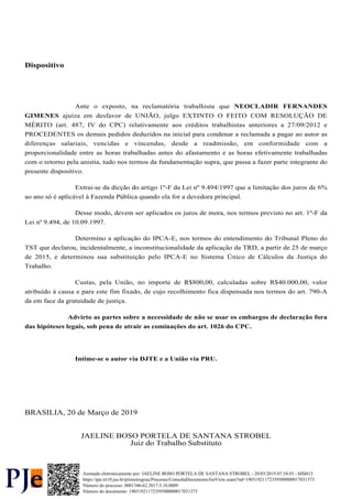 Dispositivo
Ante o exposto, na reclamatória trabalhista que NEOCLADIR FERNANDES
ajuíza em desfavor de UNIÃO, julgo EXTINTO O FEITO COM RESOLUÇÃO DE
GIMENES
MÉRITO (art. 487, IV do CPC) relativamente aos créditos trabalhistas anteriores a 27/09/2012 e
PROCEDENTES os demais pedidos deduzidos na inicial para condenar a reclamada a pagar ao autor as
diferenças salariais, vencidas e vincendas, desde a readmissão, em conformidade com a
proporcionalidade entre as horas trabalhadas antes do afastamento e as horas efetivamente trabalhadas
com o retorno pela anistia, tudo nos termos da fundamentação supra, que passa a fazer parte integrante do
presente dispositivo.
Extrai-se da dicção do artigo 1º-F da Lei nº 9.494/1997 que a limitação dos juros de 6%
ao ano só é aplicável à Fazenda Pública quando ela for a devedora principal.
Desse modo, devem ser aplicados os juros de mora, nos termos previsto no art. 1º-F da
Lei nº 9.494, de 10.09.1997.
Determino a aplicação do IPCA-E, nos termos do entendimento do Tribunal Pleno do
TST que declarou, incidentalmente, a inconstitucionalidade da aplicação da TRD, a partir de 25 de março
de 2015, e determinou sua substituição pelo IPCA-E no Sistema Único de Cálculos da Justiça do
Trabalho.
Custas, pela União, no importe de R$800,00, calculadas sobre R$40.000,00, valor
atribuído à causa e para este fim fixado, de cujo recolhimento fica dispensada nos termos do art. 790-A
da em face da gratuidade de justiça.
Advirto as partes sobre a necessidade de não se usar os embargos de declaração fora
das hipóteses legais, sob pena de atrair as cominações do art. 1026 do CPC.
Intime-se o autor via DJTE e a União via PRU.
BRASILIA, 20 de Março de 2019
JAELINE BOSO PORTELA DE SANTANA STROBEL
Juiz do Trabalho Substituto
Número do processo: 0001346-62.2017.5.10.0009
Número do documento: 19031921172359500000017031373
https://pje.trt10.jus.br/primeirograu/Processo/ConsultaDocumento/listView.seam?nd=19031921172359500000017031373
Assinado eletronicamente por: JAELINE BOSO PORTELA DE SANTANA STROBEL - 20/03/2019 07:54:01 - bffd415
 