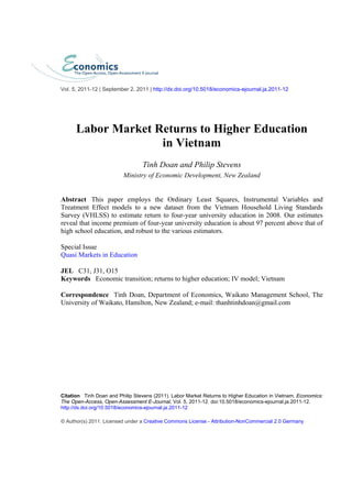 Labor Market Returns to Higher Education
in Vietnam
Tinh Doan and Philip Stevens
Ministry of Economic Development, New Zealand
Abstract This paper employs the Ordinary Least Squares, Instrumental Variables and
Treatment Effect models to a new dataset from the Vietnam Household Living Standards
Survey (VHLSS) to estimate return to four-year university education in 2008. Our estimates
reveal that income premium of four-year university education is about 97 percent above that of
high school education, and robust to the various estimators.
Special Issue
Quasi Markets in Education
JEL C31, J31, O15
Keywords Economic transition; returns to higher education; IV model; Vietnam
Correspondence Tinh Doan, Department of Economics, Waikato Management School, The
University of Waikato, Hamilton, New Zealand; e-mail: thanhtinhdoan@gmail.com
Citation Tinh Doan and Philip Stevens (2011). Labor Market Returns to Higher Education in Vietnam. Economics:
The Open-Access, Open-Assessment E-Journal, Vol. 5, 2011-12. doi:10.5018/economics-ejournal.ja.2011-12.
http://dx.doi.org/10.5018/economics-ejournal.ja.2011-12
© Author(s) 2011. Licensed under a Creative Commons License - Attribution-NonCommercial 2.0 Germany
Vol. 5, 2011-12 | September 2, 2011 | http://dx.doi.org/10.5018/economics-ejournal.ja.2011-12
 