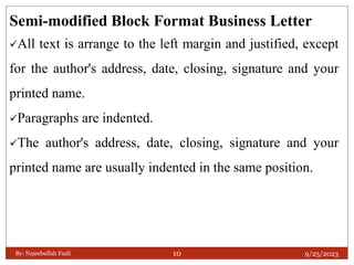 Semi-modified Block Format Business Letter
All text is arrange to the left margin and justified, except
for the author's address, date, closing, signature and your
printed name.
Paragraphs are indented.
The author's address, date, closing, signature and your
printed name are usually indented in the same position.
9/25/2023
By: Najeebullah Fazli 10
 