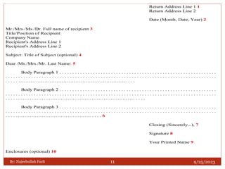 9/25/2023
By: Najeebullah Fazli 11
Mr./Mrs./Ms./Dr. Full name of recipient 3
Title/Position of Recipient
Company Name
Recipient's Address Line 1
Recipient's Address Line 2
Subject: Title of Subject (optional) 4
Dear /Ms./Mrs./Mr. Last Name: 5
Body Paragraph 1 . . . . . . . . . . . . . . . . . . . . . . . . . . . . . . . . . . . . . . . . . . . . . . . . . . . . . . . . . . . . .
. . . . . . . . . . . . . . . . . . . . . . . . . . . . . . . . . . . . . . . . . . . . . . . . . . . . . . . . . . . . . . . . . . . . . . . . . . . . . . . . . .
. . . . . ……………………………………………………… . . .
Body Paragraph 2 . . . . . . . . . . . . . . . . . . . . . . . . . . . . . . . . . . . . . . . . . . . . . . . . . . . . . . . . . . . . .
. . . . . . . . . . . . . . . . . . . . . . . . . . . . . . . . . . . . . . . . . . . . . . . . . . . . . . . . . . . . . . . . . . . . . . . . . . . . . . . . . .
. . . . …………………………………………………………… . . . .
Body Paragraph 3 . . . . . . . . . . . . . . . . . . . . . . . . . . . . . . . . . . . . . . . . . . . . . . . . . . . . . . . . . . . . .
. . . . . . . . . . . . . . . . . . . . . . . . . . . . . . . . . . . . . . . . . . . . . . . . . . . . . . . . . . . . . . . . . . . . . . . . . . . . . . . . . .
. . . . …………………………………….. . . . . 6
Enclosures (optional) 10
Return Address Line 1 1
Return Address Line 2
Date (Month, Date, Year) 2
Closing (Sincerely...), 7
Signature 8
Your Printed Name 9
 