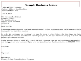 9/25/2023
By: Najeebullah Fazli 12
Sample Business Letter
Yama Business Company
Chaknawri Kabul Road Jalalabad
7th Street House # 10
April 5, 2015
Mr. Haleemullah Hikmat
Finance Officer
The Cooking Store
Madina Plaza Jalalabad
Office#10
Dear Hikmat,
It has come to my attention that your company (The Cooking Store) has been late with paying their
invoices for the past three months.
In order to encourage our customers to pay for their invoices before the due date, we have
implemented a discount model where we will give you 2% off your invoice if you pay us within 10
days of receiving the invoice.
I hope that everything is going well for you and your company. You are one of our biggest customers,
and we appreciate your business. If you have any questions, feel free to contact us at (555) 555-5555.
Sincerely,
Signature
Omar Fazli
Finance Officer Yama Business Company
 