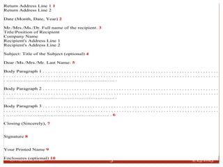 9/25/2023
By: Najeebullah Fazli 5
Return Address Line 1 1
Return Address Line 2
Date (Month, Date, Year) 2
Mr./Mrs./Ms./Dr. Full name of the recipient. 3
Title/Position of Recipient
Company Name
Recipient's Address Line 1
Recipient's Address Line 2
Subject: Title of the Subject (optional) 4
Dear /Ms./Mrs./Mr. Last Name: 5
Body Paragraph 1 . . . . . . . . . . . . . . . . . . . . . . . . . . . . . . . . . . . . . . . . . . . . . . . . . . . . . . . . . . . . . . . . . . .
. . . . . . . . . . . . . . . . . . . . . . . . . . . . . . . . . . . . . . . . . . . . . . . . . . . . . . . . . . . . . . . . . . . . . . . . . . . . . . . . . .
. …………………………………………………….. .
Body Paragraph 2 . . . . . . . . . . . . . . . . . . . . . . . . . . . . . . . . . . . . . . . . . . . . . . . . . . . . . . . . . . . . . . . . . . .
. . . . . . . . . . . . . . . . . . . . . . . . . . . . . . . . . . . . . . . . . . . . . . . . . . . . . . . . . . . . . . . . . . . . . . . . . . . . . . . . . .
. …………………………………………………….. .
Body Paragraph 3 . . . . . . . . . . . . . . . . . . . . . . . . . . . . . . . . . . . . . . . . . . . . . . . . . . . . . . . . . . . . . . . . . . .
. . . . . . . . . . . . . . . . . . . . . . . . . . . . . . . . . . . . . . . . . . . . . . . . . . . . . . . . . . . . . . . . . . . . . . . . . . . . . . . . . .
. ………………………………………………….. . 6
Closing (Sincerely), 7
Signature 8
Your Printed Name 9
Enclosures (optional) 10
 