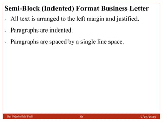 Semi-Block (Indented) Format Business Letter
 All text is arranged to the left margin and justified.
 Paragraphs are indented.
 Paragraphs are spaced by a single line space.
9/25/2023
By: Najeebullah Fazli 6
 