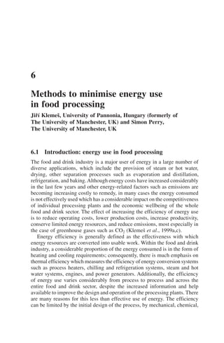 6.1 Introduction: energy use in food processing
The food and drink industry is a major user of energy in a large number of
diverse applications, which include the provision of steam or hot water,
drying, other separation processes such as evaporation and distillation,
refrigeration, and baking.Although energy costs have increased considerably
in the last few years and other energy-related factors such as emissions are
becoming increasing costly to remedy, in many cases the energy consumed
is not effectively used which has a considerable impact on the competitiveness
of individual processing plants and the economic wellbeing of the whole
food and drink sector. The effect of increasing the efficiency of energy use
is to reduce operating costs, lower production costs, increase productivity,
conserve limited energy resources, and reduce emissions, most especially in
the case of greenhouse gases such as CO2 (Klemeš et al., 1999a,c).
Energy efficiency is generally defined as the effectiveness with which
energy resources are converted into usable work. Within the food and drink
industry, a considerable proportion of the energy consumed is in the form of
heating and cooling requirements; consequently, there is much emphasis on
thermal efficiency which measures the efficiency of energy conversion systems
such as process heaters, chilling and refrigeration systems, steam and hot
water systems, engines, and power generators. Additionally, the efficiency
of energy use varies considerably from process to process and across the
entire food and drink sector, despite the increased information and help
available to improve the design and operation of the processing plants. There
are many reasons for this less than effective use of energy. The efficiency
can be limited by the initial design of the process, by mechanical, chemical,
6
Methods to minimise energy use
in food processing
Jiří Klemeš, University of Pannonia, Hungary (formerly of
The University of Manchester, UK) and Simon Perry,
The University of Manchester, UK
 