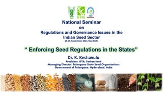 “ Enforcing Seed Regulations in the States”
Dr. K. Keshavulu
President, ISTA, Switzerland
Managing Director, Telangana State Seed Organisations
Government of Telangana, Hyderabad, India
National Seminar
on
Regulations and Governance Issues in the
Indian Seed Sector
26-27, September, 2023, New Delhi
 