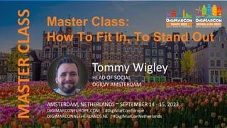 MASTER
CLASS
Tommy Wigley
HEAD OF SOCIAL
OGILVY AMSTERDAM
AMSTERDAM, NETHERLANDS ~ SEPTEMBER 14 - 15, 2023
DIGIMARCONEUROPE.COM | #DigiMarConEurope
DIGIMARCONNETHERLANDS.NL | #DigiMarConNetherlands
Master Class:
How To Fit In, To Stand Out
 
