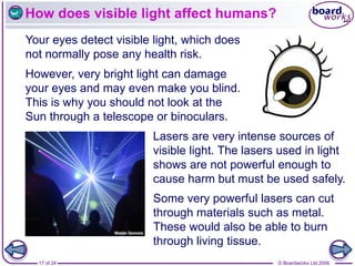 © Boardworks Ltd 2006
17 of 24
How does visible light affect humans?
Your eyes detect visible light, which does
not normally pose any health risk.
Lasers are very intense sources of
visible light. The lasers used in light
shows are not powerful enough to
cause harm but must be used safely.
However, very bright light can damage
your eyes and may even make you blind.
This is why you should not look at the
Sun through a telescope or binoculars.
Some very powerful lasers can cut
through materials such as metal.
These would also be able to burn
through living tissue.
 