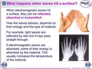 © Boardworks Ltd 2006
5 of 24
What happens when waves hit a surface?
When electromagnetic waves hit
a surface, they can be reflected,
absorbed or transmitted.
How the waves behave, depends on
their energy and the type of material.
For example, light waves are
reflected by skin but X-rays pass
straight through.
If electromagnetic waves are
absorbed, some of their energy is
absorbed by the material. This
usually increases the temperature
of the material.
 
