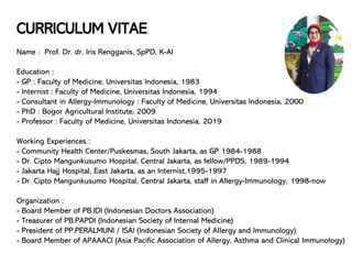 CURRICULUM VITAE
Name : Prof. Dr. dr. Iris Rengganis, SpPD, K-AI
Education :
- GP : Faculty of Medicine, Universitas Indonesia, 1983
- Internist : Faculty of Medicine, Universitas Indonesia, 1994
- Consultant in Allergy-Immunology : Faculty of Medicine, Universitas Indonesia, 2000
- PhD : Bogor Agricultural Institute, 2009
- Professor : Faculty of Medicine, Universitas Indonesia, 2019
Working Experiences :
- Community Health Center/Puskesmas, South Jakarta, as GP 1984-1988
- Dr. Cipto Mangunkusumo Hospital, Central Jakarta, as fellow/PPDS, 1989-1994
- Jakarta Hajj Hospital, East Jakarta, as an Internist,1995-1997
- Dr. Cipto Mangunkusumo Hospital, Central Jakarta, staff in Allergy-Immunology, 1998-now
Organization :
- Board Member of PB.IDI (Indonesian Doctors Association)
- Treasurer of PB.PAPDI (Indonesian Society of Internal Medicine)
- President of PP.PERALMUNI / ISAI (Indonesian Society of Allergy and Immunology)
- Board Member of APAAACI (Asia Pacific Association of Allergy, Asthma and Clinical Immunology)
 