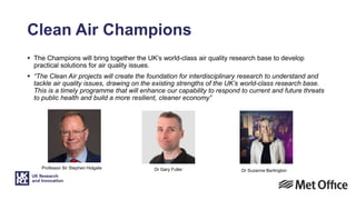 Professor Sir Stephen Holgate Dr Gary Fuller
Clean Air Champions
 The Champions will bring together the UK’s world-class air quality research base to develop
practical solutions for air quality issues.
 “The Clean Air projects will create the foundation for interdisciplinary research to understand and
tackle air quality issues, drawing on the existing strengths of the UK’s world-class research base.
This is a timely programme that will enhance our capability to respond to current and future threats
to public health and build a more resilient, cleaner economy”
Dr Suzanne Bartington
 