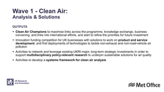 Wave 1 - Clean Air:
Analysis & Solutions
OUTPUTS
 Clean Air Champions to maximise links across the programme, knowledge exchange, business
convening, and links into international efforts, and start to refine the priorities for future investment
 Innovation funding competition for UK businesses with solutions to work on product and service
development, and first deployments of technologies to tackle non-exhaust and non-road-vehicle air
pollution
 Activities to network and leverage existing UKRI major, long-term strategic investments in order to
support multidisciplinary policy-relevant research to underpin sustainable solutions for air quality
 Activities to develop a systems framework for clean air analysis
 