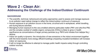 Wave 2 - Clean Air:
Addressing the Challenge of the Indoor/Outdoor Continuum
BACKGROUND
 The scientific, technical, behavioural and policy approaches used to assess and manage exposure
to air pollution need radical change to reflect the indoor/outdoor continuum of exposure.
 Human exposure to air pollution occurs in the home, at school and in workplaces, whilst travelling,
and during leisure activities.
 Managing human exposure to the very smallest airborne particulate matter (PM1 and ultra-fine PM)
and the complex cocktail of volatile organic compounds (VOCs) is likely to grow in health
significance as concentrations of larger primary particles (e.g. PM10 and nitrates from tailpipe Nox)
decline.
 Indoor air quality is dynamic: the introduction of new emissions in the indoor environment together
with the trend towards more energy efficient buildings (impacting insulation/ventilation) will increase
indoor air exposures.
 It will no longer be effective to attempt to manage public health impacts solely through controlling
outdoor sources.
 