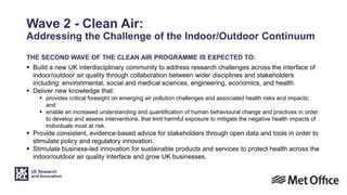 Wave 2 - Clean Air:
Addressing the Challenge of the Indoor/Outdoor Continuum
THE SECOND WAVE OF THE CLEAN AIR PROGRAMME IS EXPECTED TO:
 Build a new UK interdisciplinary community to address research challenges across the interface of
indoor/outdoor air quality through collaboration between wider disciplines and stakeholders
including: environmental, social and medical sciences, engineering, economics, and health.
 Deliver new knowledge that:
 provides critical foresight on emerging air pollution challenges and associated health risks and impacts;
and
 enable an increased understanding and quantification of human behavioural change and practices in order
to develop and assess interventions, that limit harmful exposure to mitigate the negative health impacts of
individuals most at risk.
 Provide consistent, evidence-based advice for stakeholders through open data and tools in order to
stimulate policy and regulatory innovation.
 Stimulate business-led innovation for sustainable products and services to protect health across the
indoor/outdoor air quality interface and grow UK businesses.
 