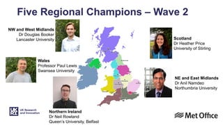 Five Regional Champions – Wave 2
Scotland
Dr Heather Price
University of Stirling
Northern Ireland
Dr Neil Rowland
Queen’s University, Belfast
NE and East Midlands
Dr Anil Namdeo
Northumbria University
Wales
Professor Paul Lewis
Swansea University
NW and West Midlands
Dr Douglas Booker
Lancaster University
 