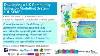 Developing a UK Community
Emission Modelling System
(DUKEMS)
 UKRI SPF Wave 1 – UK MetOffice CA19/3:
 Clean Air Programme - UK Emissions Modelling System
20
The Clean Air (W1) programme is led by NERC and the Met Office, with Innovate UK, EPSRC, ESRC, MRC, NPL & Defra as
Core objectives are the delivery of a
framework and tools designed to be
operational in supporting the atmospheric
modelling community. The system will
produce emissions data in a transparent,
traceable and reproducible manner.
Project website: http://www.uk-ems.org.uk/
 