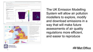 21
The UK Emission Modelling
System will allow air pollution
modellers to explore, modify
and download emissions in a
way that will make future
assessments of air quality
regulations more efficient,
and easier to reproduce
 