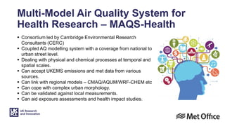 Multi-Model Air Quality System for
Health Research – MAQS-Health
 Consortium led by Cambridge Environmental Research
Consultants (CERC)
 Coupled AQ modelling system with a coverage from national to
urban street level.
 Dealing with physical and chemical processes at temporal and
spatial scales.
 Can accept UKEMS emissions and met data from various
sources.
 Can link with regional models – CMAQ/AQUM/WRF-CHEM etc
 Can cope with complex urban morphology.
 Can be validated against local measurements.
 Can aid exposure assessments and health impact studies.
 