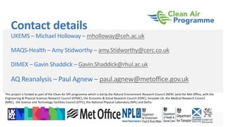 Contact details
UKEMS – Michael Holloway – mholloway@ceh.ac.uk
MAQS-Health – Amy Stidworthy – amy.Stidworthy@cerc.co.uk
DIMEX – Gavin Shaddick – Gavin.Shaddick@rhul.ac.uk
AQ Reanalysis – Paul Agnew – paul.agnew@metoffice.gov.uk
This project is funded as part of the Clean Air SPF programme which is led by the Natural Environment Research Council (NERC )and the Met Office, with the
Engineering & Physical Sciences Research Council (EPSRC), the Economic & Social Research Council (ESRC), Innovate UK, the Medical Research Council
(MRC), the Science and Technology Facilities Council (STFC), the National Physical Laboratory (NPL) and Defra.
 