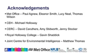 Acknowledgements
 Met Office – Paul Agnew, Eleanor Smith, Lucy Neal, Thomas
Wilson
 CEH - Michael Holloway
 CERC – David Caruthers, Amy Stidworth, Jenny Stocker
 Royal Holloway College – Gavin Shaddick
 Joint Centre for Environmental Intelligence – Matthew Thomas
 