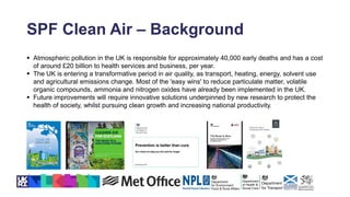 SPF Clean Air – Background
 Atmospheric pollution in the UK is responsible for approximately 40,000 early deaths and has a cost
of around £20 billion to health services and business, per year.
 The UK is entering a transformative period in air quality, as transport, heating, energy, solvent use
and agricultural emissions change. Most of the 'easy wins' to reduce particulate matter, volatile
organic compounds, ammonia and nitrogen oxides have already been implemented in the UK.
 Future improvements will require innovative solutions underpinned by new research to protect the
health of society, whilst pursuing clean growth and increasing national productivity.
 