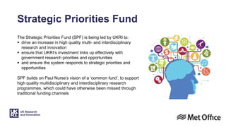 Strategic Priorities Fund
The Strategic Priorities Fund (SPF) is being led by UKRI to:
 drive an increase in high quality multi- and interdisciplinary
research and innovation
 ensure that UKRI’s investment links up effectively with
government research priorities and opportunities
 and ensure the system responds to strategic priorities and
opportunities
SPF builds on Paul Nurse’s vision of a ‘common fund’, to support
high quality multidisciplinary and interdisciplinary research
programmes, which could have otherwise been missed through
traditional funding channels
 
