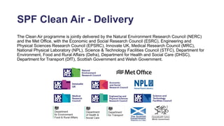 SPF Clean Air - Delivery
The Clean Air programme is jointly delivered by the Natural Environment Research Council (NERC)
and the Met Office, with the Economic and Social Research Council (ESRC), Engineering and
Physical Sciences Research Council (EPSRC), Innovate UK, Medical Research Council (MRC),
National Physical Laboratory (NPL), Science & Technology Facilities Council (STFC), Department for
Environment, Food and Rural Affairs (Defra), Department for Health and Social Care (DHSC),
Department for Transport (DfT), Scottish Government and Welsh Government.
 