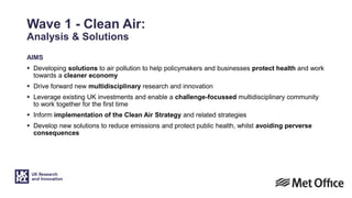 Wave 1 - Clean Air:
Analysis & Solutions
AIMS
 Developing solutions to air pollution to help policymakers and businesses protect health and work
towards a cleaner economy
 Drive forward new multidisciplinary research and innovation
 Leverage existing UK investments and enable a challenge-focussed multidisciplinary community
to work together for the first time
 Inform implementation of the Clean Air Strategy and related strategies
 Develop new solutions to reduce emissions and protect public health, whilst avoiding perverse
consequences
 