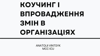 КОУЧИНГ І
ВПРОВАДЖЕННЯ
ЗМІН В
ОРГАНІЗАЦІЯХ
ANATOLII VINTSYK
MCC ICU
 