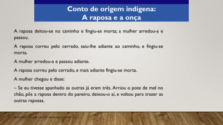 A raposa deitou-se no caminho e fingiu-se morta; a mulher arredou-a e
passou.
A raposa correu pelo cerrado, saiu-lhe adiante ao caminho, e fingiu-se
morta.
A mulher arredou-a e passou adiante.
A raposa correu pelo cerrado, e mais adiante fingiu-se morta.
A mulher chegou e disse:
– Se eu tivesse apanhado as outras já eram três. Arriou o pote de mel no
chão, pôs a raposa dentro do paneiro, deixou-o aí, e voltou para trazer as
outras raposas.
Aprender Sempre, 2021. Caderno do Aluno, Língua Portuguesa, 3ª série EM, vol. 4.
Conto de origem indígena:
A raposa e a onça
 