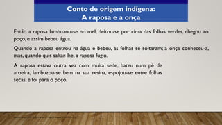 Então a raposa lambuzou-se no mel, deitou-se por cima das folhas verdes, chegou ao
poço, e assim bebeu água.
Quando a raposa entrou na água e bebeu, as folhas se soltaram; a onça conheceu-a,
mas, quando quis saltar-lhe, a raposa fugiu.
Aprender Sempre, 2021. Caderno do Aluno, Língua Portuguesa, 3ª série EM, vol. 4.
Conto de origem indígena:
A raposa e a onça
A raposa estava outra vez com muita sede, bateu num pé de
aroeira, lambuzou-se bem na sua resina, espojou-se entre folhas
secas, e foi para o poço.
 